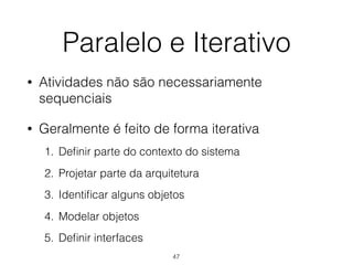 Paralelo e Iterativo
• Atividades não são necessariamente
sequenciais
• Geralmente é feito de forma iterativa
1. Definir parte do contexto do sistema
2. Projetar parte da arquitetura
3. Identificar alguns objetos
4. Modelar objetos
5. Definir interfaces
47
 