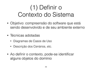 (1) Definir o
Contexto do Sistema
• Objetivo: compreensão do software que está
sendo desenvolvido e de seu ambiente externo
• Técnicas adotadas
• Diagramas de Casos de Uso
• Descrição dos Cenários, etc.
• Ao definir o contexto, pode-se identificar
alguns objetos do domínio
48
 