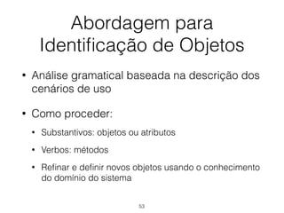 Abordagem para
Identificação de Objetos
• Análise gramatical baseada na descrição dos
cenários de uso
• Como proceder:
• Substantivos: objetos ou atributos
• Verbos: métodos
• Refinar e definir novos objetos usando o conhecimento
do domínio do sistema
53
 