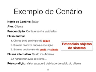 Exemplo de Cenário
Nome do Cenário: Sacar
Ator: Cliente
Pré-condição: Conta e senha validadas
Fluxo normal
1. Cliente entra com valor do saque
2. Sistema confirma dados e operação
3. Sistema debita valor da conta do cliente
Fluxos alternativo: Saldo insuficiente
3.1 Apresentar aviso ao cliente…
Pós-condição: Valor sacado é debitado do saldo do cliente
Potenciais objetos
do sistema
56
 