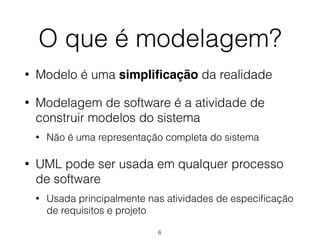 O que é modelagem?
• Modelo é uma simplificação da realidade
• Modelagem de software é a atividade de
construir modelos do sistema
• Não é uma representação completa do sistema
• UML pode ser usada em qualquer processo
de software
• Usada principalmente nas atividades de especificação
de requisitos e projeto
6
 