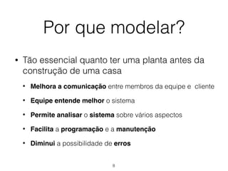 Por que modelar?
• Tão essencial quanto ter uma planta antes da
construção de uma casa
• Melhora a comunicação entre membros da equipe e cliente
• Equipe entende melhor o sistema
• Permite analisar o sistema sobre vários aspectos
• Facilita a programação e a manutenção
• Diminui a possibilidade de erros
8
 