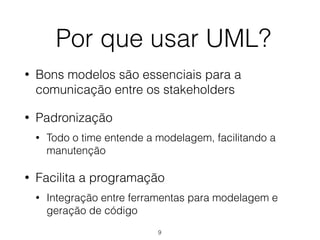 Por que usar UML?
• Bons modelos são essenciais para a
comunicação entre os stakeholders
• Padronização
• Todo o time entende a modelagem, facilitando a
manutenção
• Facilita a programação
• Integração entre ferramentas para modelagem e
geração de código
9
 