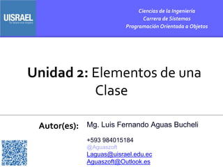 Unidad 2: Elementos de una
Clase
Autor(es):
Ciencias de la Ingeniería
Carrera de Sistemas
Programación Orientada a Objetos
Mg. Luis Fernando Aguas Bucheli
+593 984015184
@Aguaszoft
Laguas@uisrael.edu.ec
Aguaszoft@Outlook.es
 