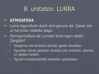 8. unitatea: LURRA ATMOSFERA Lurra inguratzen duen aire-geruza da. Gasez eta ur-lurrunez osatuta dago. Derrigorrezkoa da Lurrean bizia egon dadin. Zergatik? Oxigenoa eta karbono dioxido gasak dituelako. Eguzkiko beroa jasotzen duelako eta ondorioz, planeta ez delako hozten. Eguzki-erradiazioetatik babesten gaituelako. 