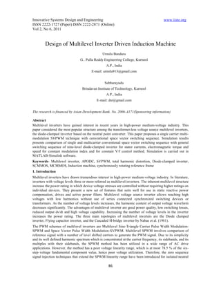 Innovative Systems Design and Engineering                                                    www.iiste.org
ISSN 2222-1727 (Paper) ISSN 2222-2871 (Online)
Vol 2, No 6, 2011


         Design of Multilevel Inverter Driven Induction Machine
                                                 Urmila Bandaru
                                  G.. Pulla Reddy Engineering College, Kurnool
                                                    A.P., India
                                         E-mail: urmila913@gmail.com


                                                   Subbarayudu
                                   Brindavan Institute of Technology, Kurnool
                                                    A.P., India
                                             E-mail: dsr@gmail.com


The research is financed by Asian Development Bank. No. 2006-A171(Sponsoring information)

Abstract
Multilevel inverters have gained interest in recent years in high-power medium-voltage industry. This
paper considered the most popular structure among the transformer-less voltage source multilevel inverters,
the diode-clamped inverter based on the neutral point converter. This paper proposes a single carrier multi-
modulation SVPWM technique with conventional space vector switching sequence. Simulation results
presents comparison of single and multicarrier conventional space vector switching sequence with general
switching sequence of nine-level diode-clamped inverter for stator currents, electromagnetic torque and
speed for constant modulation index and for constant V/f control method. Simulation is carried out in
MATLAB-Simulink software.
Keywords- Multilevel inverter, APODC, SVPWM, total harmonic distortion, Diode-clamped inverter,
SCMMOS, MCMMOS, Induction machine, synchronously rotating reference frame
1. Introduction
Multilevel inverters have drawn tremendous interest in high-power medium-voltage industry. In literature,
inverters with voltage levels three or more referred as multilevel inverters. The inherent multilevel structure
increase the power rating in which device voltage stresses are controlled without requiring higher ratings on
individual devices. They present a new set of features that suits well for use in static reactive power
compensation, drives and active power filters. Multilevel voltage source inverter allows reaching high
voltages with low harmonics without use of series connected synchronized switching devices or
transformers. As the number of voltage levels increases, the harmonic content of output voltage waveform
decreases significantly. The advantages of multilevel inverter are good power quality, low switching losses,
reduced output dv/dt and high voltage capability. Increasing the number of voltage levels in the inverter
increases the power rating. The three main topologies of multilevel inverters are the Diode clamped
inverter, Flying capacitor inverter, and the Cascaded H-bridge inverter by Nabae et al. (1981).
The PWM schemes of multilevel inverters are Multilevel Sine-Triangle Carrier Pulse Width Modulation-
SPWM and Space Vector Pulse Width Modulation-SVPWM. Multilevel SPWM involves comparison of
reference signal with a number of level shifted carriers to generate the PWM signal. Due to its simplicity
and its well defined harmonic spectrum which is concentrated at the carrier frequency, its sidebands, and its
multiples with their sidebands, the SPWM method has been utilized in a wide range of AC drive
applications. However, the method has a poor voltage linearity range, which is at most 78.5 % of the six-
step voltage fundamental component value, hence poor voltage utilization. Therefore, the zero sequence
signal injection techniques that extend the SPWM linearity range have been introduced for isolated neutral

                                                      86
 