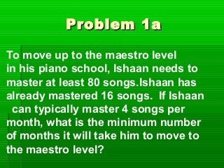 Problem 1a

To move up to the maestro level
in his piano school, Ishaan needs to
master at least 80 songs.Ishaan has
already mastered 16 songs. If Ishaan
 can typically master 4 songs per
month, what is the minimum number
of months it will take him to move to
the maestro level?
 