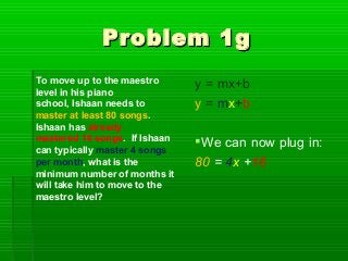 Problem 1g
To move up to the maestro      y = mx+b
level in his piano
school, Ishaan needs to        y = mx+b
master at least 80 songs.
Ishaan has already
mastered 16 songs. If Ishaan   We can now plug in:
can typically master 4 songs
per month, what is the         80 = 4x +16
minimum number of months it
will take him to move to the
maestro level?
 