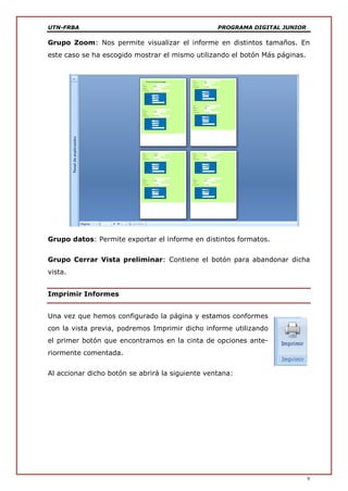 UTN-FRBA PROGRAMA DIGITAL JUNIOR
9
Grupo Zoom: Nos permite visualizar el informe en distintos tamaños. En
este caso se ha escogido mostrar el mismo utilizando el botón Más páginas.
Grupo datos: Permite exportar el informe en distintos formatos.
Grupo Cerrar Vista preliminar: Contiene el botón para abandonar dicha
vista.
Imprimir Informes
Una vez que hemos configurado la página y estamos conformes
con la vista previa, podremos Imprimir dicho informe utilizando
el primer botón que encontramos en la cinta de opciones ante-
riormente comentada.
Al accionar dicho botón se abrirá la siguiente ventana:
 
