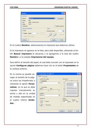 UTN-FRBA PROGRAMA DIGITAL JUNIOR
10
En el cuadro Nombre, seleccionamos la impresora que debemos utilizar.
Si la impresora no aparece en la lista, pero está disponible, utilizando el bo-
tón Buscar impresora la ubicamos y la agregamos a la lista del cuadro
Nombre y a la carpeta Impresoras del equipo.
Para definir el tamaño del papel, el cual debe coincidir con el ingresado en la
opción Configurar página debemos hacer clic en el botón Propiedades de
la ventana anterior.
En la misma es posible es-
coger el tamaño de la pági-
na entre los Predefinidos o
utilizando la opción Perso-
nalizar, en la que se debe
ingresar manualmente su
ancho y alto en la unidad
de medida especificada en
el cuadro inferior Unida-
des.
 