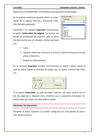 UTN-FRBA PROGRAMA DIGITAL JUNIOR
11
Dentro de los Predefinidos encontramos las siguientes posibilidades:
En la misma ventana es posible definir la orien-
tación de la página Vertical u Horizontal (tam-
bién llamada apaisada).
Volviendo a la ventana Imprimir encontramos
la opción Intervalos de página. La misma nos
brinda la posibilidad de imprimir sólo la parte
del documento que se necesita. Dichas opciones
son:
 Todo.
 Páginas (debemos introducir el primer y último número de las pá-
ginas a imprimir).
 Registros seleccionados.
En la ventana Imprimir también encontramos la opción Copias, desde la
cual se podrá indicar la cantidad de copias que se quiere imprimir del infor-
me.
Si la opción Intercalar no está activada, imprime una copia entera (de to-
das las páginas) y después otra, mientras que si activamos Intercalar im-
prime todas las copias de cada página juntas.
Opciones de impresión
Pulsando el botón Opciones es posible configurar con más detalle la impre-
sión del documento.
 