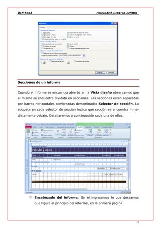 UTN-FRBA PROGRAMA DIGITAL JUNIOR
12
Secciones de un informe
Cuando el informe se encuentra abierto en la Vista diseño observamos que
el mismo se encuentra dividido en secciones. Las secciones están separadas
por barras horizontales sombreadas denominadas Selector de sección. La
etiqueta en cada selector de sección indica qué sección se encuentra inme-
diatamente debajo. Detallaremos a continuación cada una de ellas.
 Encabezado del informe: En él ingresamos lo que deseamos
que figure al principio del informe, en la primera página.
 