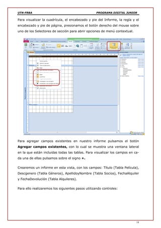 UTN-FRBA PROGRAMA DIGITAL JUNIOR
14
Para visualizar la cuadrícula, el encabezado y pie del Informe, la regla y el
encabezado y pie de página, presionamos el botón derecho del mouse sobre
uno de los Selectores de sección para abrir opciones de menú contextual.
Para agregar campos existentes en nuestro informe pulsamos el botón
Agregar campos existentes, con lo cual se muestra una ventana lateral
en la que están incluidas todas las tablas. Para visualizar los campos en ca-
da una de ellas pulsamos sobre el signo +.
Crearemos un informe en esta vista, con los campos: Título (Tabla Película),
Descgenero (Tabla Géneros), ApellidoyNombre (Tabla Socios), FechaAlquiler
y FechaDevolución (Tabla Alquileres).
Para ello realizaremos los siguientes pasos utilizando controles:
 