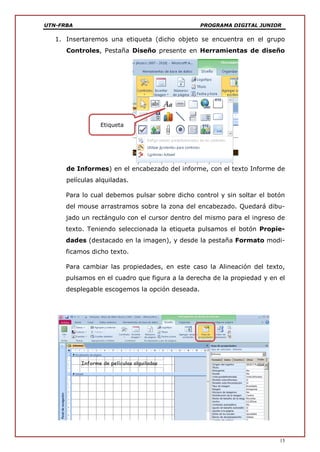 UTN-FRBA PROGRAMA DIGITAL JUNIOR
15
1. Insertaremos una etiqueta (dicho objeto se encuentra en el grupo
Controles, Pestaña Diseño presente en Herramientas de diseño
de Informes) en el encabezado del informe, con el texto Informe de
películas alquiladas.
Para lo cual debemos pulsar sobre dicho control y sin soltar el botón
del mouse arrastramos sobre la zona del encabezado. Quedará dibu-
jado un rectángulo con el cursor dentro del mismo para el ingreso de
texto. Teniendo seleccionada la etiqueta pulsamos el botón Propie-
dades (destacado en la imagen), y desde la pestaña Formato modi-
ficamos dicho texto.
Para cambiar las propiedades, en este caso la Alineación del texto,
pulsamos en el cuadro que figura a la derecha de la propiedad y en el
desplegable escogemos la opción deseada.
Etiqueta
 