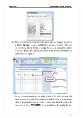 UTN-FRBA PROGRAMA DIGITAL JUNIOR
16
2. Como mencionamos anteriormente, para agregar campos pulsamos
el botón Agregar campos existentes, seleccionamos la tabla que
los contiene y dentro de ella el campo deseado, lo arrastramos sobre
la zona de detalle del Informe. Al realizar dicha acción junto al mouse
se mostrará un signo +.
De ser necesario podremos agrandar el ancho del informe, para ello
pulsamos con el mouse el lateral derecho del mismo y lo arrastramos
hacia la derecha, teniendo presente el ancho que dispondremos en la
hoja impresa (pero ATENCIÓN, si nos excedemos del ancho del pa-
arrastrar
 
