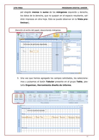 UTN-FRBA PROGRAMA DIGITAL JUNIOR
17
pel elegido menos la suma de los márgenes izquierdo y derecho,
los datos de la derecha, que no quepan en el espacio resultante, sal-
drán impresos en otra hoja. Esto se puede observar en la Vista pre-
liminar).
3. Una vez que hemos agregado los campos solicitados, los selecciona-
mos y pulsamos el botón Tabular presente en el grupo Tabla, pes-
taña Organizar, Herramienta diseño de informe.
Atención al ancho del papel, descontando márgenes
 