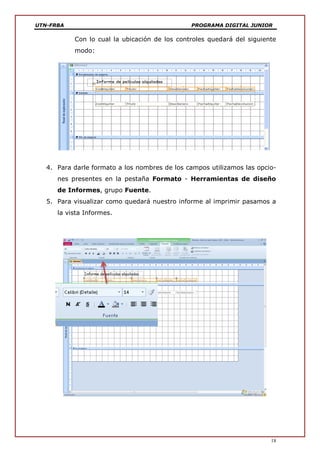 UTN-FRBA PROGRAMA DIGITAL JUNIOR
18
Con lo cual la ubicación de los controles quedará del siguiente
modo:
4. Para darle formato a los nombres de los campos utilizamos las opcio-
nes presentes en la pestaña Formato - Herramientas de diseño
de Informes, grupo Fuente.
5. Para visualizar como quedará nuestro informe al imprimir pasamos a
la vista Informes.
 
