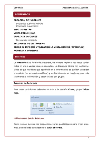 UTN-FRBA PROGRAMA DIGITAL JUNIOR
1
CREACIÓN DE INFORMES
UTILIZANDO EL BOTÓN INFORME
UTILIZANDO EL ASISTENTE
TIPO DE VISTAS
VISTA PRELIMINAR
IMPRIMIR INFORMES
OPCIONES DE IMPRESIÓN
SECCIONES DE UN INFORME
CREAR EL INFORME UTILIZANDO LA VISTA DISEÑO (OPCIONAL)
AGRUPAR Y ORDENAR
Un informe es la forma de presentar, de manera impresa, los datos conte-
nidos en una o varias tablas o consultas. La diferencia básica con los formu-
larios es que los datos que aparecen en el informe sólo se pueden visualizar
o imprimir (no se puede modificar) y en los informes se puede agrupar más
fácilmente la información y sacar totales por grupos.
Creación de Informes
Para crear un informe debemos recurrir a la pestaña Crear, grupo Infor-
mes.
Utilizando el botón Informe
Como vemos, Access nos proporciona varias posibilidades para crear infor-
mes, una de ellas es utilizando el botón Informe.
Informes
CONTENIDOS
 