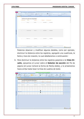 UTN-FRBA PROGRAMA DIGITAL JUNIOR
19
Podemos observar y modificar algunos detalles, como por ejemplo,
disminuir la distancia entre los registros, agregarle una cuadrícula, la
fecha y hora de creación, lo cual detallaremos a continuación:
6. Para disminuir la distancia entre los registros pasamos a la Vista Di-
seño, apoyamos el cursor sobre el Selector de sección del Pie de
página (el cursor tomará la forma de flecha doble), y lo arrastramos
hacia arriba hasta tocar la línea de cuadros de texto.
 
