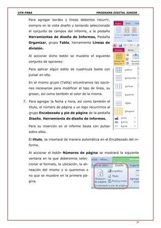 UTN-FRBA PROGRAMA DIGITAL JUNIOR
20
Para agregar bordes y líneas debemos recurrir,
siempre en la vista diseño y teniendo seleccionado
el conjunto de campos del informe, a la pestaña
Herramientas de diseño de Informes, Pestaña
Organizar, grupo Tabla, herramienta Líneas de
división.
Al accionar dicho botón se muestra el siguiente
conjunto de opciones:
Para aplicar algún estilo de cuadrícula basta con
pulsar en ella.
En el mismo grupo (Tabla) encontramos las opcio-
nes necesarias para modificar el tipo de línea, su
grosor, así como también el color de la misma.
7. Para agregar la fecha y hora, así como también el
título, el número de página y un logo recurrimos al
grupo Encabezado y pie de página de la pestaña
Diseño, Herramienta de diseño de informes.
Para su inserción en el informe basta con pulsar
sobre ellos.
El título, se insertará de manera automática en el Encabezado del in-
forme.
Al accionar el botón Números de página se mostrará la siguiente
ventana en la que deberemos selec-
cionar el formato, la ubicación, la ali-
neación del mismo y si queremos o
no que se muestre en la primera pá-
gina.
 