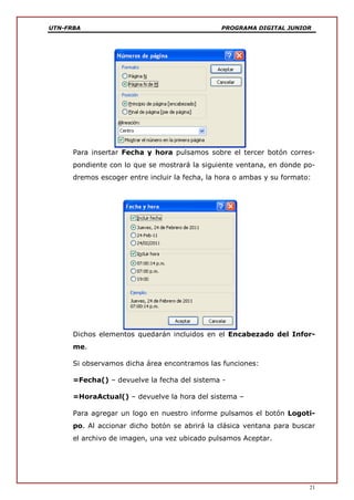 UTN-FRBA PROGRAMA DIGITAL JUNIOR
21
Para insertar Fecha y hora pulsamos sobre el tercer botón corres-
pondiente con lo que se mostrará la siguiente ventana, en donde po-
dremos escoger entre incluir la fecha, la hora o ambas y su formato:
Dichos elementos quedarán incluidos en el Encabezado del Infor-
me.
Si observamos dicha área encontramos las funciones:
=Fecha() – devuelve la fecha del sistema -
=HoraActual() – devuelve la hora del sistema –
Para agregar un logo en nuestro informe pulsamos el botón Logoti-
po. Al accionar dicho botón se abrirá la clásica ventana para buscar
el archivo de imagen, una vez ubicado pulsamos Aceptar.
 