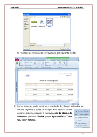 UTN-FRBA PROGRAMA DIGITAL JUNIOR
22
El resultado de lo realizado se visualizará del siguiente modo:
8. En los informes suele incluirse el resultado de cálculos aplicados so-
bre los registros o sobre un campo. Para realizar dichas
acciones debemos recurrir a Herramienta de diseño de
informes, pestaña Diseño, grupo Agrupación y Tota-
les, botón Totales.
 