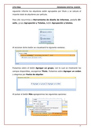 UTN-FRBA PROGRAMA DIGITAL JUNIOR
25
siguiente informe los alquileres están agrupados por título y se calcula el
importe total de alquileres por película.
Para ello recurrimos a Herramienta de diseño de informes, pestaña Di-
seño, grupo Agrupación y Totales, botón Agrupación y totales.
Al accionar dicho botón se visualizará la siguiente ventana:
Pulsamos sobre el botón Agregar un grupo, con lo cual se mostrarán los
campos disponibles, escogemos Título. Pulsamos sobre Agregar un orden
y elegimos por Fecha de alquiler.
Al pulsar el botón Más agregaremos las siguientes opciones:
 