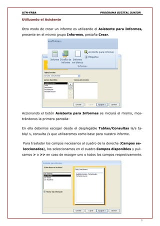 UTN-FRBA PROGRAMA DIGITAL JUNIOR
3
Utilizando el Asistente
Otro modo de crear un informe es utilizando el Asistente para Informes,
presente en el mismo grupo Informes, pestaña Crear.
Accionando el botón Asistente para Informes se iniciará el mismo, mos-
trándonos la primera pantalla:
En ella debemos escoger desde el desplegable Tablas/Consultas la/s ta-
bla/ s, consulta /s que utilizaremos como base para nuestro informe.
Para trasladar los campos necesarios al cuadro de la derecha (Campos se-
leccionados), los seleccionamos en el cuadro Campos disponibles y pul-
samos > o >> en caso de escoger uno o todos los campos respectivamente.
 
