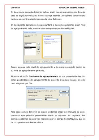 UTN-FRBA PROGRAMA DIGITAL JUNIOR
4
En la próxima pantalla debemos definir algún tipo de agrupamiento. En este
caso se eligió por Películas, Access agrega además Descgénero porque dicha
tabla se encuentra relacionada con la tabla Películas.
En la siguiente pantalla se nos preguntará si queremos adicionar algún nivel
de agrupamiento más, en este caso escogemos por FechaAlquiler.
Access agrega cada nivel de agrupamiento y lo muestra anidado dentro de
su nivel de agrupamiento primario.
Al pulsar el botón Opciones de agrupamiento se nos presentarán las dis-
tintas posibilidades de agrupamiento de acuerdo al campo elegido, en este
caso elegimos por Día.
Para cada campo del nivel de grupo, podemos elegir un intervalo de agru-
pamiento que permite personalizar cómo se agrupan los registros. Por
ejemplo podemos agrupar los registros por el campo FechaAlquiler, que es
de un tipo de datos Fecha y hora.
 