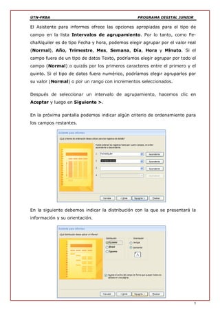 UTN-FRBA PROGRAMA DIGITAL JUNIOR
5
El Asistente para informes ofrece las opciones apropiadas para el tipo de
campo en la lista Intervalos de agrupamiento. Por lo tanto, como Fe-
chaAlquiler es de tipo Fecha y hora, podemos elegir agrupar por el valor real
(Normal), Año, Trimestre, Mes, Semana, Día, Hora y Minuto. Si el
campo fuera de un tipo de datos Texto, podríamos elegir agrupar por todo el
campo (Normal) o quizás por los primeros caracteres entre el primero y el
quinto. Si el tipo de datos fuera numérico, podríamos elegir agruparlos por
su valor (Normal) o por un rango con incrementos seleccionados.
Después de seleccionar un intervalo de agrupamiento, hacemos clic en
Aceptar y luego en Siguiente >.
En la próxima pantalla podemos indicar algún criterio de ordenamiento para
los campos restantes.
En la siguiente debemos indicar la distribución con la que se presentará la
información y su orientación.
 