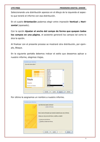UTN-FRBA PROGRAMA DIGITAL JUNIOR
6
Seleccionando una distribución aparece en el dibujo de la izquierda el aspec-
to que tendrá el informe con esa distribución.
En el cuadro Orientación podemos elegir entre impresión Vertical u Hori-
zontal (apaisado).
Con la opción Ajustar el ancho del campo de forma que quepan todos
los campos en una página, el asistente generará los campos tal como lo
dice la opción.
Al finalizar con el presente proceso se mostrará otra distribución, por ejem-
plo, Bloque.
En la siguiente pantalla debemos indicar el estilo que deseamos aplicar a
nuestro informe, elegimos Viajes.
Por último le asignamos un nombre a nuestro informe.
 