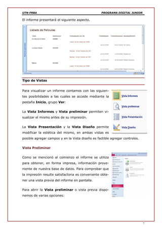 UTN-FRBA PROGRAMA DIGITAL JUNIOR
7
El informe presentará el siguiente aspecto.
Tipo de Vistas
Para visualizar un informe contamos con las siguien-
tes posibilidades a las cuales se accede mediante la
pestaña Inicio, grupo Ver:
La Vista Informes y Vista preliminar permiten vi-
sualizar el mismo antes de su impresión.
La Vista Presentación y la Vista Diseño permite
modificar la estética del mismo, en ambas vistas es
posible agregar campos y en la Vista diseño es factible agregar controles.
Vista Preliminar
Como se mencionó al comienzo el informe se utiliza
para obtener, en forma impresa, información prove-
niente de nuestra base de datos. Para comprobar que
la impresión resulte satisfactoria es conveniente obte-
ner una vista previa del informe en pantalla.
Para abrir la Vista preliminar o vista previa dispo-
nemos de varias opciones:
 