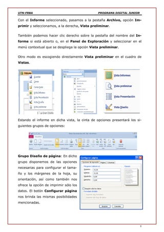 UTN-FRBA PROGRAMA DIGITAL JUNIOR
8
Con el Informe seleccionado, pasamos a la pestaña Archivo, opción Im-
primir y seleccionamos, a la derecha, Vista preliminar.
También podemos hacer clic derecho sobre la pestaña del nombre del In-
forme si está abierto o, en el Panel de Exploración y seleccionar en el
menú contextual que se despliega la opción Vista preliminar.
Otro modo es escogiendo directamente Vista preliminar en el cuadro de
Vistas.
Estando el informe en dicha vista, la cinta de opciones presentará los si-
guientes grupos de opciones:
Grupo Diseño de página: En dicho
grupo disponemos de las opciones
necesarias para configurar el tama-
ño y los márgenes de la hoja, su
orientación, así como también nos
ofrece la opción de imprimir sólo los
datos. El botón Configurar página
nos brinda las mismas posibilidades
mencionadas.
 
