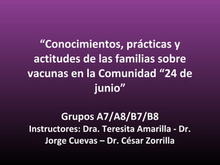 “Conocimientos, prácticas y
actitudes de las familias sobre
vacunas en la Comunidad “24 de
junio”
Grupos A7/A8/B7/B8

Instructores: Dra. Teresita Amarilla - Dr.
Jorge Cuevas – Dr. César Zorrilla

 