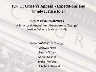 TOPIC : Citizen’s Appeal - Expeditious and
Timely Justice to all
‘Justice at your Doorsteps’
A Structural Amendment Procedure to ‘Change’
Justice Delivery System in India
Team VASNI (The Change)
Vishwas Nath
Antara Ghosh
Sonali Mishra
Neha Pundeer
Ichchhit Jaiswal
 