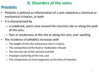 B. Disorders of the veins
Phlebitis
• Phlebitis is defined as inflammation of a vein related to a chemical or
mechanical irritation, or both
• It is characterized by
– a reddened, warm area around the insertion site or along the path
of the vein,
– Pain or tenderness at the site or along the vein, and swelling
• The incidence of phlebitis increases with
– The length of time the intravenous line is in place,
– The composition of the fluid or medication infused
– The size and site of the cannula inserted
– Improper anchoring of the line, and
– The introduction of micro-organisms at the time of insertion.
1
 