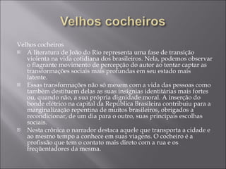 Velhos cocheiros A literatura de João do Rio representa uma fase de transição violenta na vida cotidiana dos brasileiros. Nela, podemos observar o flagrante movimento de percepção do autor ao tentar captar as transformações sociais mais profundas em seu estado mais latente.  Essas transformações não só mexem com a vida das pessoas como também destituem delas as suas insígnias identitárias mais fortes ou, quando não, a sua própria dignidade moral. A inserção do bonde elétrico na capital da República Brasileira contribuiu para a marginalização repentina de muitos brasileiros, obrigados a recondicionar, de um dia para o outro, suas principais escolhas sociais.  Nesta crônica o narrador destaca aquele que transporta a cidade e ao mesmo tempo a conhece em suas viagens. O cocheiro é a profissão que tem o contato mais direto com a rua e os freqüentadores da mesma. 