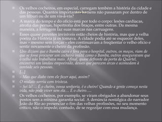 Os velhos cocheiros, em especial, carregam tembém a história da cidade e das pessoas. Quantos importantes homens não passaram por dentro de um tílburi ou de um vis-à-vis? A marca do tempo e do ofício está por todo o corpo: lesões cardíacas, atrofia das pernas, hipertrofia dos braços, entre outras. Da mesma maneira, a ferrugem faz suas marcas nas carruagens. Esses quase parentes invisíveis estão cheios de história, mas que a velha poeira da História já os tomava. A cidade podia até se esquecer deles, mas – mesmo sem forças – eles continuavam a freqüentar o velho ofício e sentir novamente o cheiro da profissão. Uns diziam que o Bamba caíra e fora para o hospital, outros, os moços, riam de que se fosse procurar um cocheiro inútil como o Bamba, outros asseguravam que o velho não trabalhava mais. Afinal, quase defronte da porta do Quartel, encontrei um landau empoeirado, desses que parecem arcas e acomodam à vontade seis pessoas. [...] –  Mas que diabo vem ele fazer aqui, assim? O mulato sorriu com tristeza. –  Sei lá!… É o cheiro, vossa senhoria, é o cheiro! Quando a gente começa nesta vida, não pode viver sem ela… É o cheiro…. Os velhos cocheiros, por exemplo, se viram obrigados a abandonar seus postos sem a mínima garantia social. A denúncia nostálgica do narrador João do Rio ao presenciar o fim das velhas profissões, no seu momento crítico, não o impede, contudo, de se regozijar com essa mudança. 