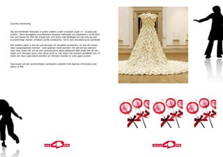 Guerilla marketing


Op verschillende hotspots in grote steden zullen vrouwen staan in ‘ sculpturale
jurken’. Deze draagbare kunstwerken bestaan helemaal uit condooms.( in de kleu-
ren van dance for life) De vrouw kan zich bijna niet bewegen en zal zich op een
kunstzinnige manier ontdoen vande condooms, tot er een dansbare jurk overblijft.

Een andere optie is dat de jurk bestaat uit verpakte condooms, en dat de vrouw
door langslopende mensen ‘ kaal geplukt moet worden’ tot dat ze kan dansen
voor haar leven.Dit zal op een spectaculaire wijze gebeuren.Wel moet het de me-
nigte zich afvragen waar voor deze actie is, het moet niet meteen duidelijk zijn. Er
moet een buzz gecreeerd worden en mensen moeten er over gaan praten.


Daarnaast zal een promotiteam condooms uitdelen met daarop informatie over
dance 4 life!
 