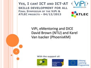 YES, I CAN! ICT AND ICT-AT
SKILLS DEVELOPMENT FOR ALL
FINAL SYMPOSIUM OF THE VIPI &
ATLEC PROJECTS – 04/12/2013

ViPi, eMentoring and DICE
David Brown (NTU) and Karel
Van Isacker (PhoenixKM)

1

With the support of:

 