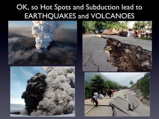 OK, so Hot Spots and Subduction lead to EARTHQUAKES and VOLCANOES 