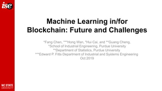 Machine Learning in/for
Blockchain: Future and Challenges
*Fang Chen, ***Hong Wan, *Hui Cai, and **Guang Cheng,
*School of Industrial Engineering, Purdue University
**Department of Statistics, Purdue University
***Edward P. Fitts Department of Industrial and Systems Engineering
Oct 2019
 
