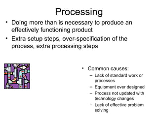 Processing Common causes: Lack of standard work or processes Equipment over designed Process not updated with technology changes Lack of effective problem solving Doing more than is necessary to produce an effectively functioning product Extra setup steps, over-specification of the process, extra processing steps 