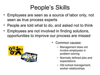 People’s Skills Common causes: Management does not involve employees in problem solving Narrowly defined jobs and expectations Old school management, worker relationships Employees are seen as a source of labor only, not seen as true process experts People are told what to do, and asked not to think Employees are not involved in finding solutions, opportunities to improve our process are missed 