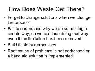 How Does Waste Get There?  Forget to change solutions when we change the process Fail to understand why we do something a certain way, so we continue doing that way even if the limitation has been removed Build it into our processes Root cause of problems is not addressed or a band aid solution is implemented 