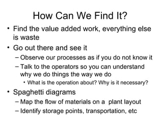 How Can We Find It?  Find the value added work, everything else is waste Go out there and see it Observe our processes as if you do not know it Talk to the operators so you can understand why we do things the way we do What is the operation about? Why is it necessary? Spaghetti diagrams Map the flow of materials on a  plant layout Identify storage points, transportation, etc 