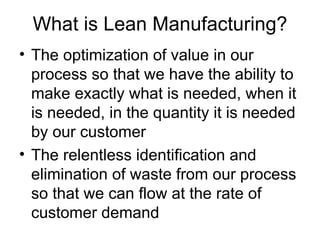 What is Lean Manufacturing? The optimization of value in our process so that we have the ability to make exactly what is needed, when it is needed, in the quantity it is needed by our customer The relentless identification and elimination of waste from our process so that we can flow at the rate of customer demand 