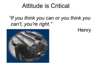Attitude is Critical “ If you think you can or you think you can’t, you’re right.”   Henry Ford 