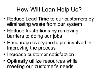 How Will Lean Help Us? Reduce Lead Time to our customers by eliminating waste from our system Reduce frustrations by removing barriers to doing our jobs Encourage everyone to get involved in  improving the process Increase customer satisfaction Optimally utilize resources while meeting our customer’s needs 