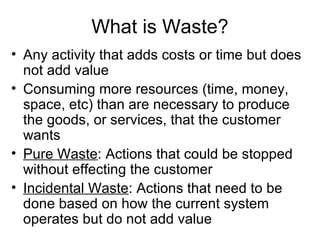 What is Waste? Any activity that adds costs or time but does not add value Consuming more resources (time, money, space, etc) than are necessary to produce the goods, or services, that the customer wants Pure Waste : Actions that could be stopped without effecting the customer  Incidental Waste : Actions that need to be done based on how the current system operates but do not add value 